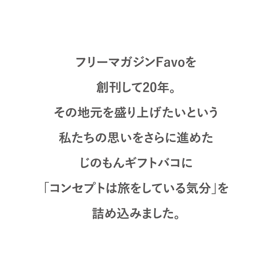 フリーマガジンFavoを創刊して20年。その地元を盛り上げたいという私たちの思いをさらに進めたじのもんギフトバコに「コンセプトは旅をしている気分」を詰め込みました。