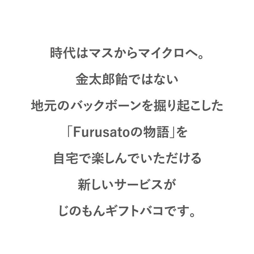 時代はマスからマイクロへ。金太郎飴ではない地元のバックボーンを掘り起こした「Furusatoの物語」を自宅で楽しんでいただける新しいサービスがじのもんギフトバコです。