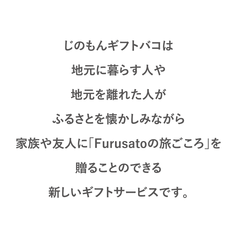 じのもんギフトバコは地元に暮らす人や地元を離れた人がふるさとを懐かしみながら家族や友人に「Furusatoの旅ごころ」を贈ることのできる新しいギフトサービスです。