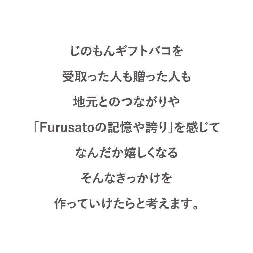 じのもんギフトバコを受取った人も贈った人も地元とのつながりや「Furusatoの記憶や誇り」を感じてなんだか嬉しくなるそんなきっかけを作っていけたらと考えます。